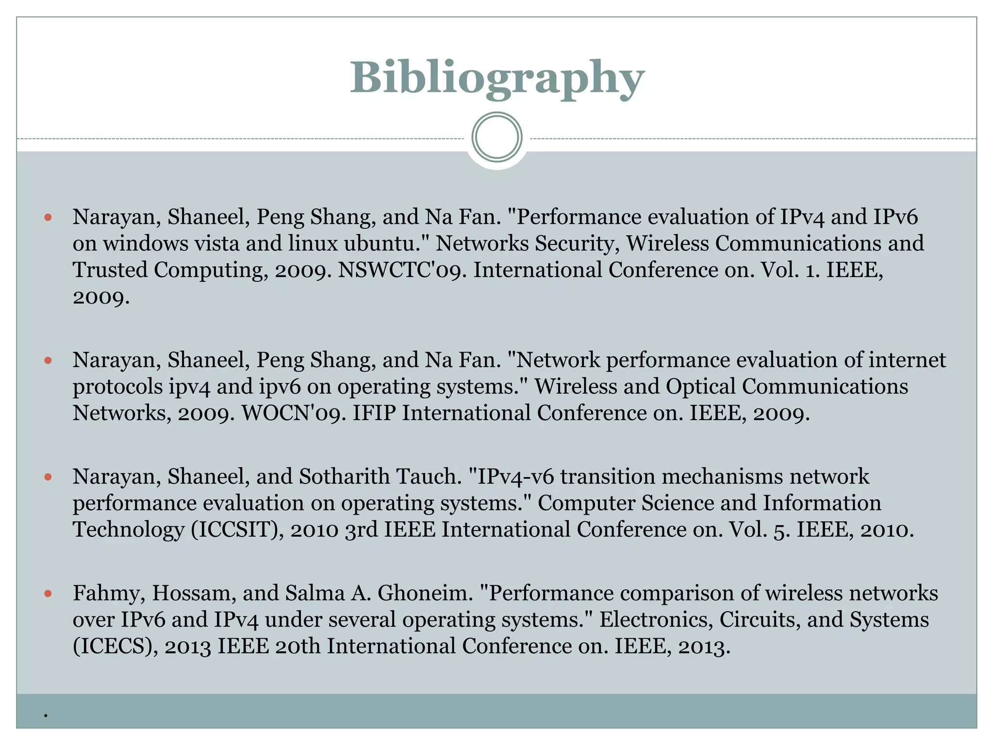 Bibliography
 Narayan, Shaneel, Peng Shang, and Na Fan. "Performance evaluation of IPv4 and IPv6
on windows vista and linux ubuntu." Networks Security, Wireless Communications and
Trusted Computing, 2009. NSWCTC'09. International Conference on. Vol. 1. IEEE,
2009.
 Narayan, Shaneel, Peng Shang, and Na Fan. "Network performance evaluation of internet
protocols ipv4 and ipv6 on operating systems." Wireless and Optical Communications
Networks, 2009. WOCN'09. IFIP International Conference on. IEEE, 2009.
 Narayan, Shaneel, and Sotharith Tauch. "IPv4-v6 transition mechanisms network
performance evaluation on operating systems." Computer Science and Information
Technology (ICCSIT), 2010 3rd IEEE International Conference on. Vol. 5. IEEE, 2010.
 Fahmy, Hossam, and Salma A. Ghoneim. "Performance comparison of wireless networks
over IPv6 and IPv4 under several operating systems." Electronics, Circuits, and Systems
(ICECS), 2013 IEEE 20th International Conference on. IEEE, 2013.
.
 