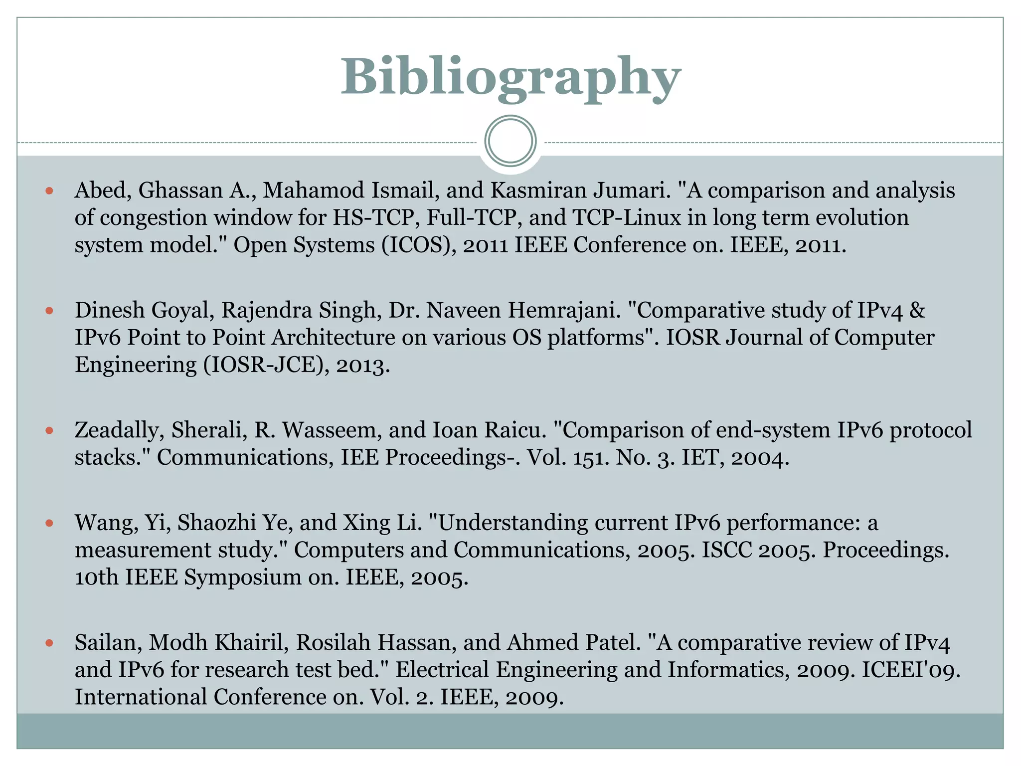 Bibliography
 Abed, Ghassan A., Mahamod Ismail, and Kasmiran Jumari. "A comparison and analysis
of congestion window for HS-TCP, Full-TCP, and TCP-Linux in long term evolution
system model." Open Systems (ICOS), 2011 IEEE Conference on. IEEE, 2011.
 Dinesh Goyal, Rajendra Singh, Dr. Naveen Hemrajani. "Comparative study of IPv4 &
IPv6 Point to Point Architecture on various OS platforms". IOSR Journal of Computer
Engineering (IOSR-JCE), 2013.
 Zeadally, Sherali, R. Wasseem, and Ioan Raicu. "Comparison of end-system IPv6 protocol
stacks." Communications, IEE Proceedings-. Vol. 151. No. 3. IET, 2004.
 Wang, Yi, Shaozhi Ye, and Xing Li. "Understanding current IPv6 performance: a
measurement study." Computers and Communications, 2005. ISCC 2005. Proceedings.
10th IEEE Symposium on. IEEE, 2005.
 Sailan, Modh Khairil, Rosilah Hassan, and Ahmed Patel. "A comparative review of IPv4
and IPv6 for research test bed." Electrical Engineering and Informatics, 2009. ICEEI'09.
International Conference on. Vol. 2. IEEE, 2009.
 