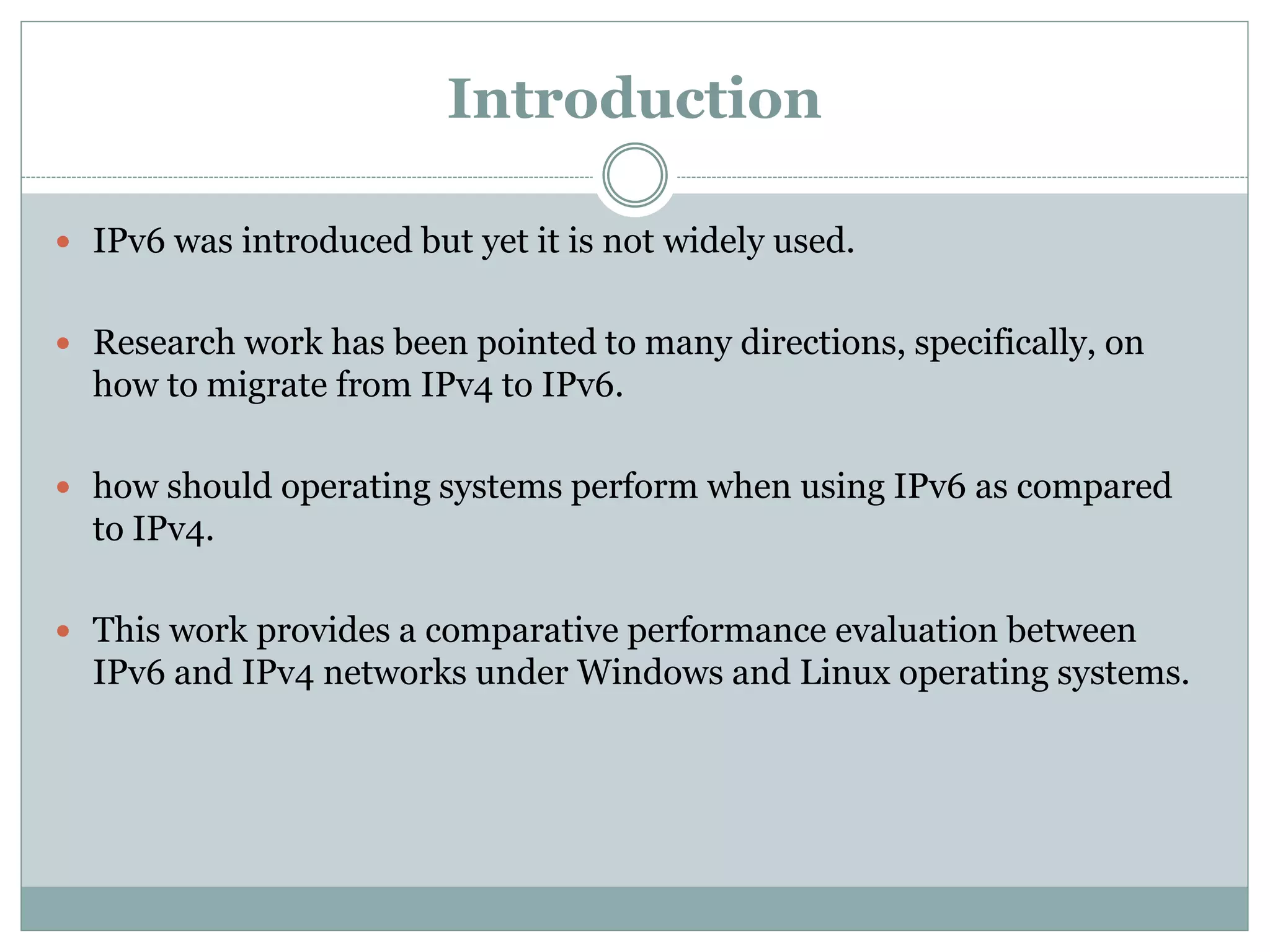 Introduction
 IPv6 was introduced but yet it is not widely used.
 Research work has been pointed to many directions, specifically, on
how to migrate from IPv4 to IPv6.
 how should operating systems perform when using IPv6 as compared
to IPv4.
 This work provides a comparative performance evaluation between
IPv6 and IPv4 networks under Windows and Linux operating systems.
 