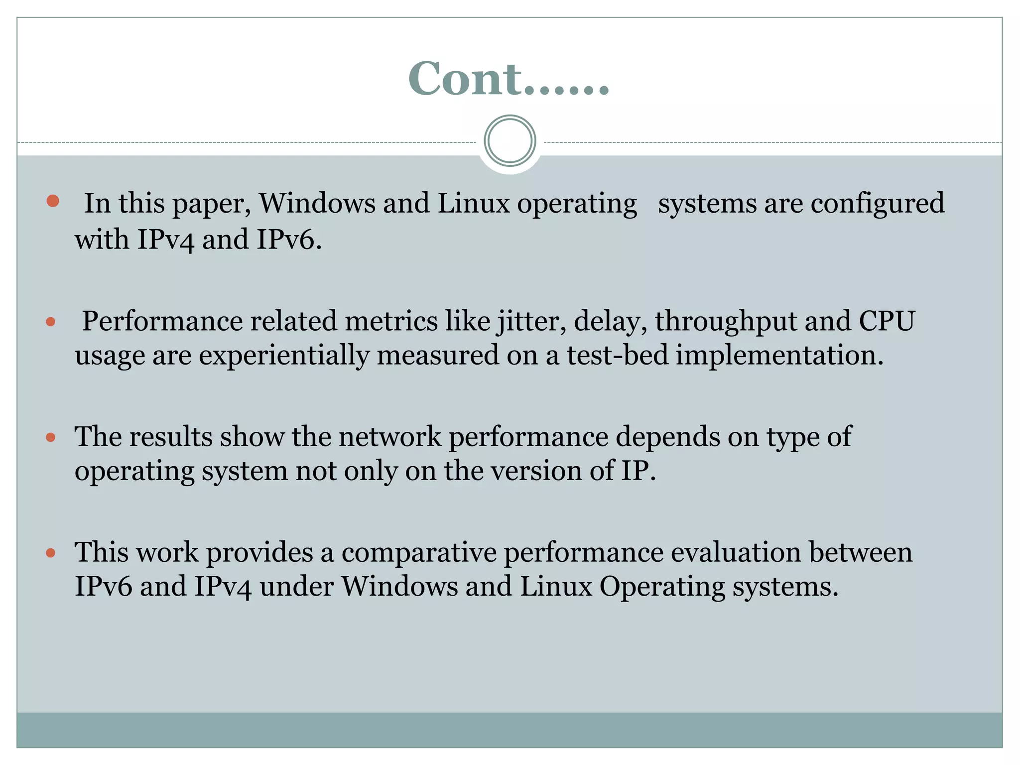 Cont.…..
 In this paper, Windows and Linux operating systems are configured
with IPv4 and IPv6.
 Performance related metrics like jitter, delay, throughput and CPU
usage are experientially measured on a test-bed implementation.
 The results show the network performance depends on type of
operating system not only on the version of IP.
 This work provides a comparative performance evaluation between
IPv6 and IPv4 under Windows and Linux Operating systems.
 