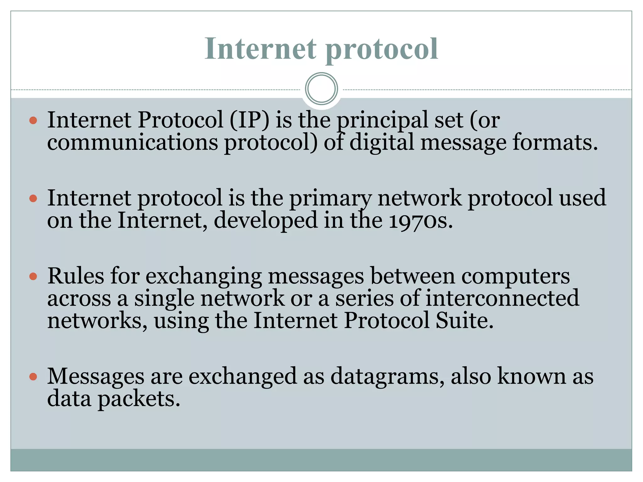 Internet protocol
 Internet Protocol (IP) is the principal set (or
communications protocol) of digital message formats.
 Internet protocol is the primary network protocol used
on the Internet, developed in the 1970s.
 Rules for exchanging messages between computers
across a single network or a series of interconnected
networks, using the Internet Protocol Suite.
 Messages are exchanged as datagrams, also known as
data packets.
 
