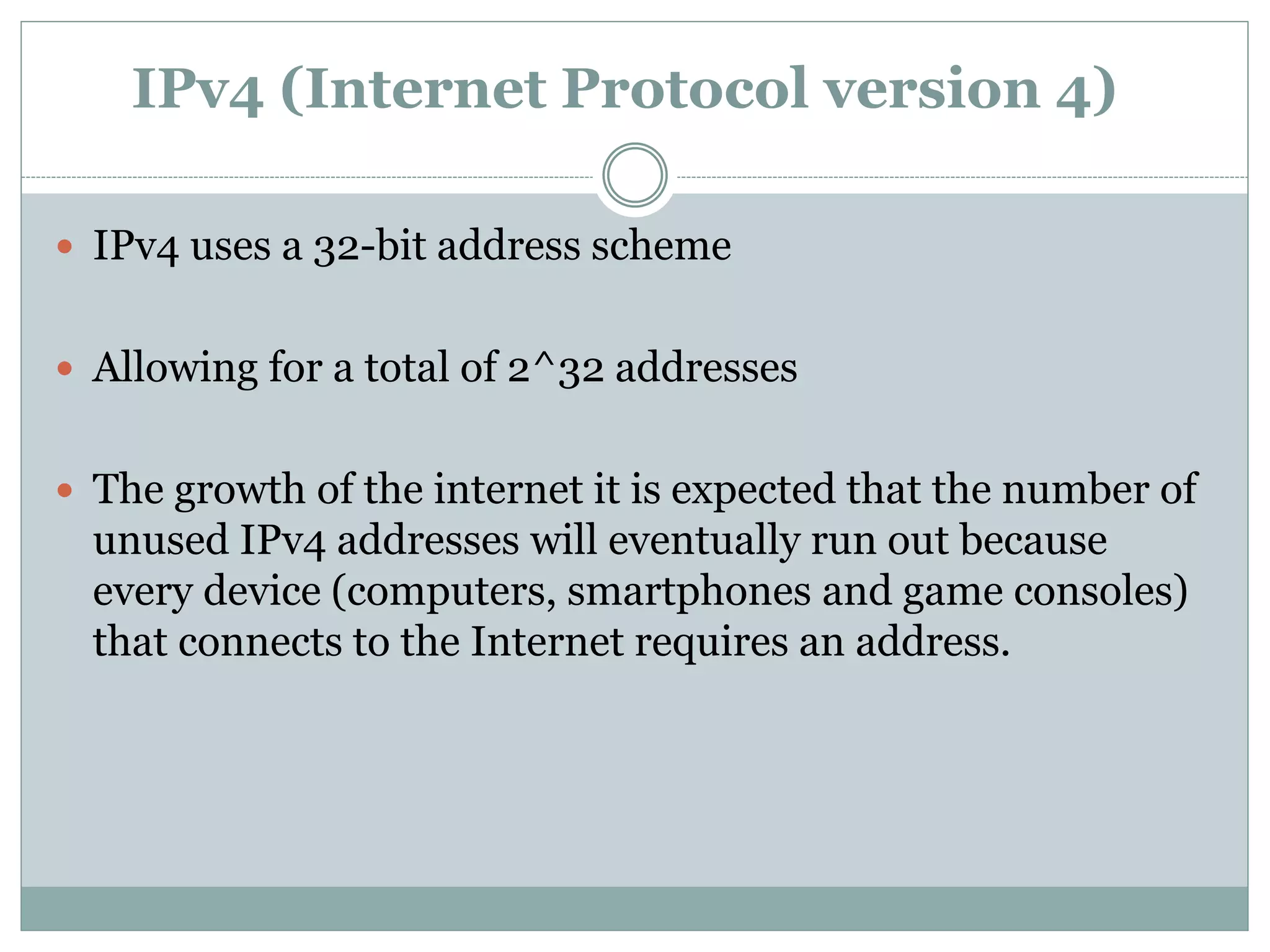 IPv4 (Internet Protocol version 4)
 IPv4 uses a 32-bit address scheme
 Allowing for a total of 2^32 addresses
 The growth of the internet it is expected that the number of
unused IPv4 addresses will eventually run out because
every device (computers, smartphones and game consoles)
that connects to the Internet requires an address.
 