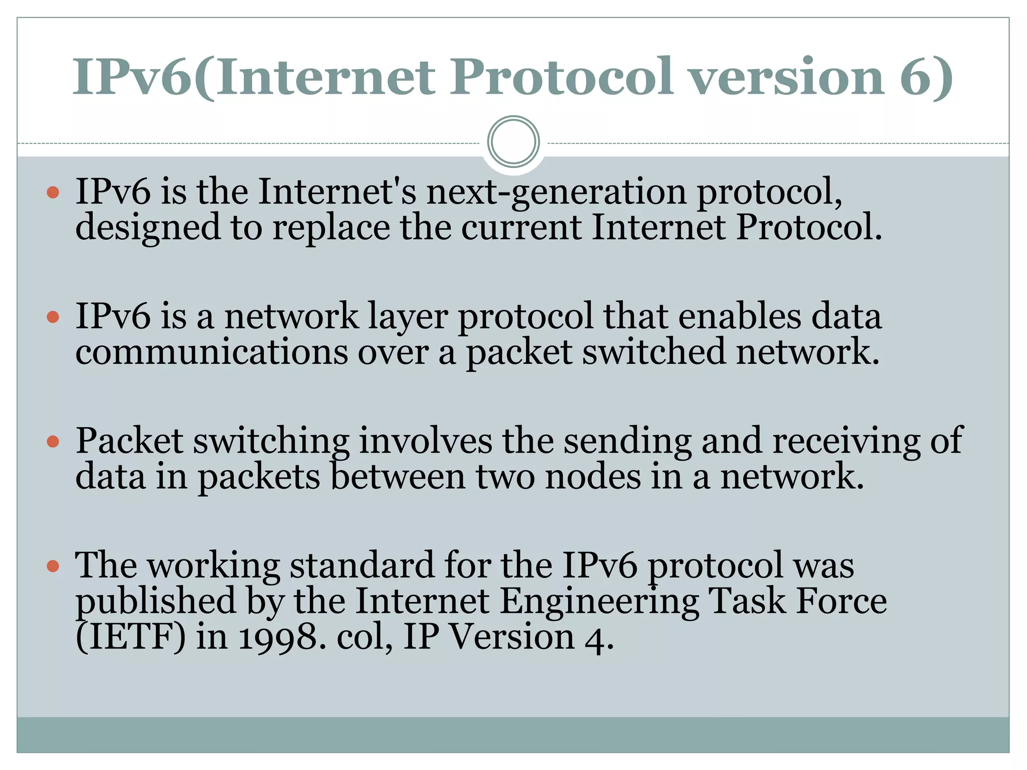 IPv6(Internet Protocol version 6)
 IPv6 is the Internet's next-generation protocol,
designed to replace the current Internet Protocol.
 IPv6 is a network layer protocol that enables data
communications over a packet switched network.
 Packet switching involves the sending and receiving of
data in packets between two nodes in a network.
 The working standard for the IPv6 protocol was
published by the Internet Engineering Task Force
(IETF) in 1998. col, IP Version 4.
 