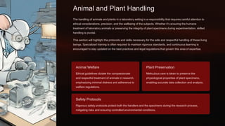Animal and Plant Handling
The handling of animals and plants in a laboratory setting is a responsibility that requires careful attention to
ethical considerations, precision, and the wellbeing of the subjects. Whether it's ensuring the humane
treatment of laboratory animals or preserving the integrity of plant specimens during experimentation, skilled
handling is pivotal.
This section will highlight the protocols and skills necessary for the safe and respectful handling of these living
beings. Specialized training is often required to maintain rigorous standards, and continuous learning is
encouraged to stay updated on the best practices and legal regulations that govern this area of expertise.
Animal Welfare
Ethical guidelines dictate the compassionate
and respectful treatment of animals in research,
emphasizing minimal distress and adherence to
welfare regulations.
Plant Preservation
Meticulous care is taken to preserve the
physiological properties of plant specimens,
enabling accurate data collection and analysis.
Safety Protocols
Rigorous safety protocols protect both the handlers and the specimens during the research process,
mitigating risks and ensuring controlled environmental conditions.
 