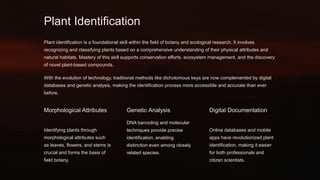 Plant Identification
Plant identification is a foundational skill within the field of botany and ecological research. It involves
recognizing and classifying plants based on a comprehensive understanding of their physical attributes and
natural habitats. Mastery of this skill supports conservation efforts, ecosystem management, and the discovery
of novel plant-based compounds.
With the evolution of technology, traditional methods like dichotomous keys are now complemented by digital
databases and genetic analysis, making the identification process more accessible and accurate than ever
before.
Morphological Attributes
Identifying plants through
morphological attributes such
as leaves, flowers, and stems is
crucial and forms the basis of
field botany.
Genetic Analysis
DNA barcoding and molecular
techniques provide precise
identification, enabling
distinction even among closely
related species.
Digital Documentation
Online databases and mobile
apps have revolutionized plant
identification, making it easier
for both professionals and
citizen scientists.
 