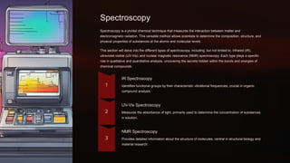 Spectroscopy
Spectroscopy is a pivotal chemical technique that measures the interaction between matter and
electromagnetic radiation. This versatile method allows scientists to determine the composition, structure, and
physical properties of substances at the atomic and molecular levels.
This section will delve into the different types of spectroscopy, including, but not limited to, infrared (IR),
ultraviolet-visible (UV-Vis), and nuclear magnetic resonance (NMR) spectroscopy. Each type plays a specific
role in qualitative and quantitative analysis, uncovering the secrets hidden within the bonds and energies of
chemical compounds.
IR Spectroscopy
Identifies functional groups by their characteristic vibrational frequencies, crucial in organic
compound analysis.
UV-Vis Spectroscopy
Measures the absorbance of light, primarily used to determine the concentration of substances
in solution.
NMR Spectroscopy
Provides detailed information about the structure of molecules, central in structural biology and
material research.
 