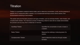 Titration
Titration is a quantitative analytical method widely used to determine concentration, purity, and the presence of
specific ions or compounds within a solution. It is a fundamental technique across various sectors, from
environmental monitoring to food analysis.
This section will cover the basic procedure and types of titration, such as acid-base titration, redox titration, and
complexometric titration. The meticulous process of delivering a titrant to react with an analyte demonstrates
the precision and accuracy that is emblematic of chemists.
Acid-Base Titration Quantifies the concentration of acids or bases in
a solution.
Redox Titration Measures the oxidizing or reducing power of a
solution.
Complexometric Titration Used to determine metal ions through complex
formation.
 