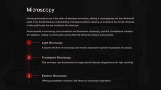 Microscopy
Microscopy stands as one of the pillars of laboratory techniques, offering a visual gateway into the infinitesimal
world. It has transformed our understanding of biological systems, allowing us to observe the minute intricacies
of cells and tissues that are invisible to the naked eye.
Advancements in microscopy, such as electron and fluorescent microscopy, push the boundaries of resolution
and detection, making it a continually evolving field that demands precision and expertise.
1 Light Microscopy
It was the first form of microscopy and remains essential for general visualization of samples.
2 Fluorescent Microscopy
This technique uses fluorescence to image specific features of specimens with high specificity.
3 Electron Microscopy
Offering unparalleled resolution, EM allows for nanoscopic observation.
 