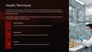 Aseptic Techniques
The essence of maintaining purity in laboratory procedures lies within aseptic techniques. These procedures
prevent contamination of samples by microorganisms, ensuring that experimental results are not compromised
by unforeseen variables.
This meticulous practice is foundational in microbiological experiments, tissue culture, and surgical procedures,
maintaining the integrity of biological analysis.
Hand Washing
The first and most critical step to prevent unwanted microbial transmission.
Sterilization
Using heat or chemicals to ensure equipment is free of microbial life.
Isolation
Using barriers to isolate the sample and maintain a pure environment.
 