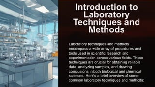 Introduction to
Laboratory
Techniques and
Methods
Laboratory techniques and methods
encompass a wide array of procedures and
tools used in scientific research and
experimentation across various fields. These
techniques are crucial for obtaining reliable
data, analyzing samples, and drawing
conclusions in both biological and chemical
sciences. Here's a brief overview of some
common laboratory techniques and methods:
 