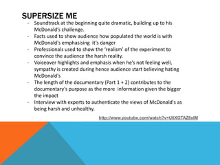 SUPERSIZE ME
 - Soundtrack at the beginning quite dramatic, building up to his
   McDonald’s challenge.
 - Facts used to show audience how populated the world is with
   McDonald's emphasising it’s danger
 - Professionals used to show the ‘realism’ of the experiment to
   convince the audience the harsh reality.
 - Voiceover highlights and emphasis when he’s not feeling well,
   sympathy is created during hence audience start believing hating
   McDonald's
 - The length of the documentary (Part 1 + 2) contributes to the
   documentary’s purpose as the more information given the bigger
   the impact
 - Interview with experts to authenticate the views of McDonald's as
   being harsh and unhealthy.
                               http://www.youtube.com/watch?v=U6XGTAZ8xlM
 