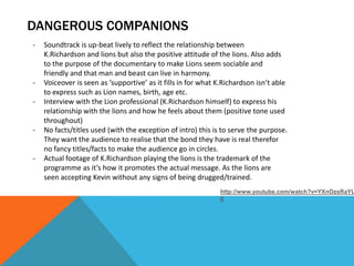 DANGEROUS COMPANIONS
-   Soundtrack is up-beat lively to reflect the relationship between
    K.Richardson and lions but also the positive attitude of the lions. Also adds
    to the purpose of the documentary to make Lions seem sociable and
    friendly and that man and beast can live in harmony.
-   Voiceover is seen as ‘supportive’ as it fills in for what K.Richardson isn’t able
    to express such as Lion names, birth, age etc.
-   Interview with the Lion professional (K.Richardson himself) to express his
    relationship with the lions and how he feels about them (positive tone used
    throughout)
-   No facts/titles used (with the exception of intro) this is to serve the purpose.
    They want the audience to realise that the bond they have is real therefor
    no fancy titles/facts to make the audience go in circles.
-   Actual footage of K.Richardson playing the lions is the trademark of the
    programme as it’s how it promotes the actual message. As the lions are
    seen accepting Kevin without any signs of being drugged/trained.
                                                              http://www.youtube.com/watch?v=YXnOzsRaYU
                                                              0
 