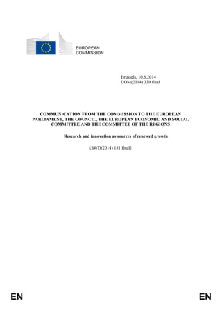 EN EN
EUROPEAN
COMMISSION
Brussels, 10.6.2014
COM(2014) 339 final
COMMUNICATION FROM THE COMMISSION TO THE EUROPEAN
PARLIAMENT, THE COUNCIL, THE EUROPEAN ECONOMIC AND SOCIAL
COMMITTEE AND THE COMMITTEE OF THE REGIONS
Research and innovation as sources of renewed growth
{SWD(2014) 181 final}
 