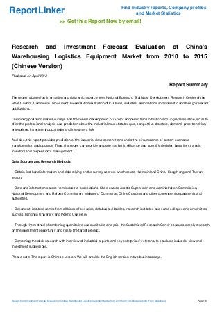 Find Industry reports, Company profiles
ReportLinker                                                                                                   and Market Statistics
                                             >> Get this Report Now by email!



Research                        and              Investment                            Forecast                      Evaluation                        of   China's
Warehousing Logistics Equipment Market from 2010 to 2015
(Chinese Version)
Published on April 2012

                                                                                                                                                      Report Summary

The report is based on information and data which source from National Bureau of Statistics, Development Research Center of the
State Council, Commerce Department, General Administration of Customs, industrial associations and domestic and foreign relevant
publications.


Combining profound market surveys and the overall development of current economic transformation and upgrade situation, so as to
offer the professional analysis and prediction about the industrial market status quo, competitive structure, demand, price trend, key
enterprises, investment opportunity and investment risk.


And also, this report provides prediction of the industrial development trend under the circumstance of current economic
transformation and upgrade. Thus, this report can provide accurate market intelligence and scientific decision basis for strategic
investors and corporation's management.


Data Sources and Research Methods


- Obtain first-hand information and data relying on the survey network which covers the mainland China, Hong Kong and Taiwan
region.


- Data and information source from industrial associations, State-owned Assets Supervision and Administration Commission,
National Development and Reform Commission, Ministry of Commerce, China Customs and other government departments and
authorities.


- Document literature comes from all kinds of periodical databases, libraries, research institutes and some colleges and universities
such as Tsinghua University and Peking University.


- Through the method of combining quantitative and qualitative analysis, the Customized Research Center conducts deeply research
on the investment opportunity and risk to the target product.


- Combining the desk research with interview of industrial experts and key enterprises' veterans, to conclude industrial view and
investment suggestions.


Please note: The report is Chinese version. We will provide the English version in two business days.




Research and Investment Forecast Evaluation of China's Warehousing Logistics Equipment Market from 2010 to 2015 (Chinese Version) (From Slideshare)             Page 1/6
 