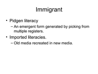 Immigrant
• Pidgen literacy
– An emergent form generated by picking from
multiple registers.
• Imported literacies.
– Old media recreated in new media.
 