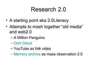Research 2.0
• A starting point aka 2.0Literacy
• Attempts to mash together “old media”
and web2.0
– A Million Penguins
– Oort Cloud
– YouTube as folk video
– Memory archive as mass observation 2.0
 