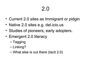 2.0
• Current 2.0 sites as Immigrant or pidgin
• Native 2.0 sites e.g. del.icio.us
• Studies of pioneers, early adopters.
• Emergent 2.0 literacy
– Tagging
– Linking?
– What else is out there (tacit 2.0)
 