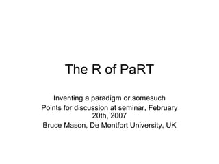 The R of PaRT
Inventing a paradigm or somesuch
Points for discussion at seminar, February
20th, 2007
Bruce Mason, De Montfort University, UK
 