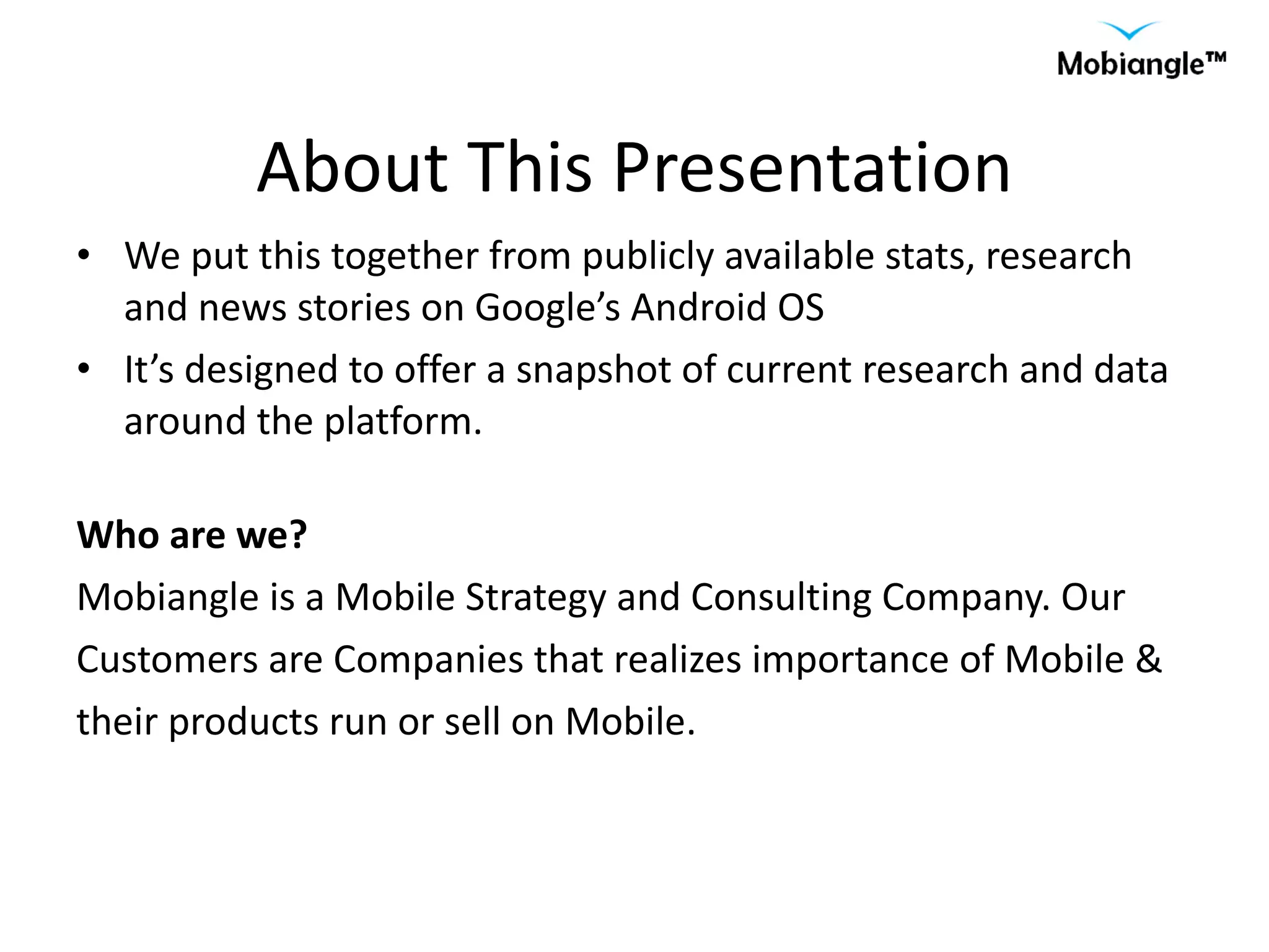 About This Presentation We put this together from publicly available stats, research and news stories on Google’s Android OS It’s designed to offer a snapshot of current research and data around the platform. Who are we?  Mobiangle is a Mobile Strategy and Consulting Company. Our Customers are Companies that realizes importance of Mobile & their products run or sell on Mobile. 