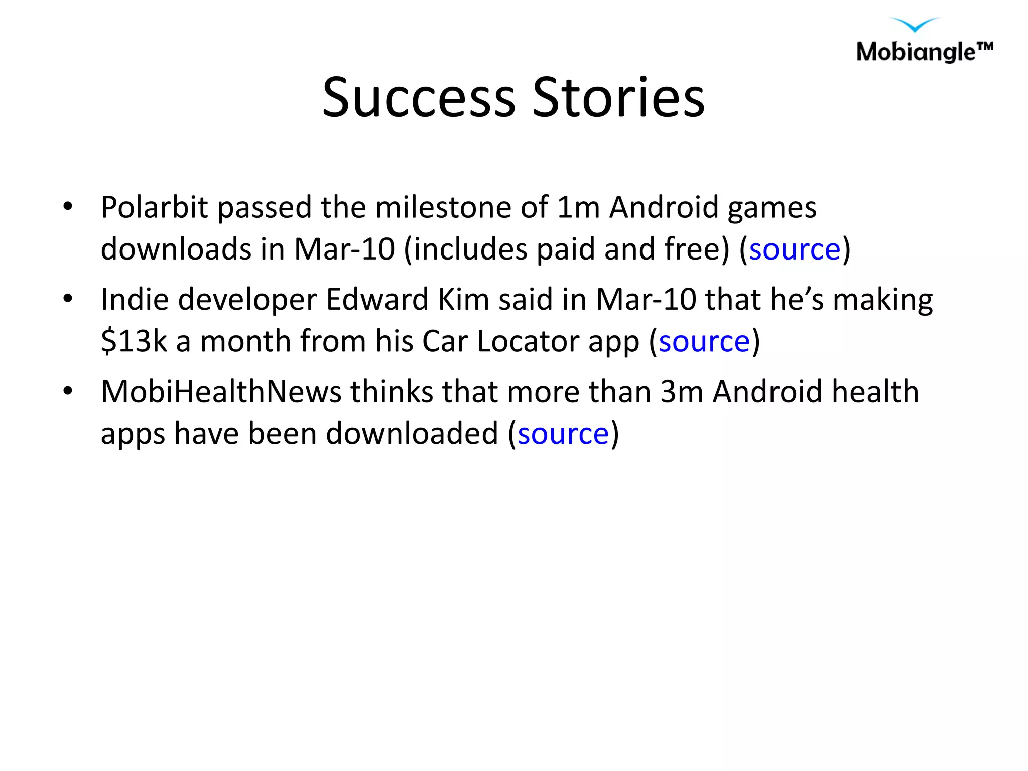 Success Stories Polarbit passed the milestone of 1m Android games downloads in Mar-10 (includes paid and free) ( source ) Indie developer Edward Kim said in Mar-10 that he’s making $13k a month from his Car Locator app ( source ) MobiHealthNews thinks that more than 3m Android health apps have been downloaded ( source ) 