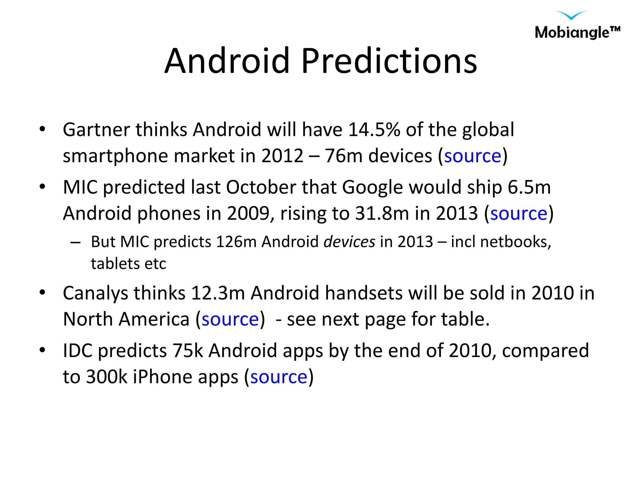 Android Predictions Gartner thinks Android will have 14.5% of the global smartphone market in 2012 – 76m devices ( source ) MIC predicted last October that Google would ship 6.5m Android phones in 2009, rising to 31.8m in 2013 ( source ) But MIC predicts 126m Android  devices  in 2013 – incl netbooks, tablets etc Canalys thinks 12.3m Android handsets will be sold in 2010 in North America ( source )  - see next page for table. IDC predicts 75k Android apps by the end of 2010, compared to 300k iPhone apps ( source ) 
