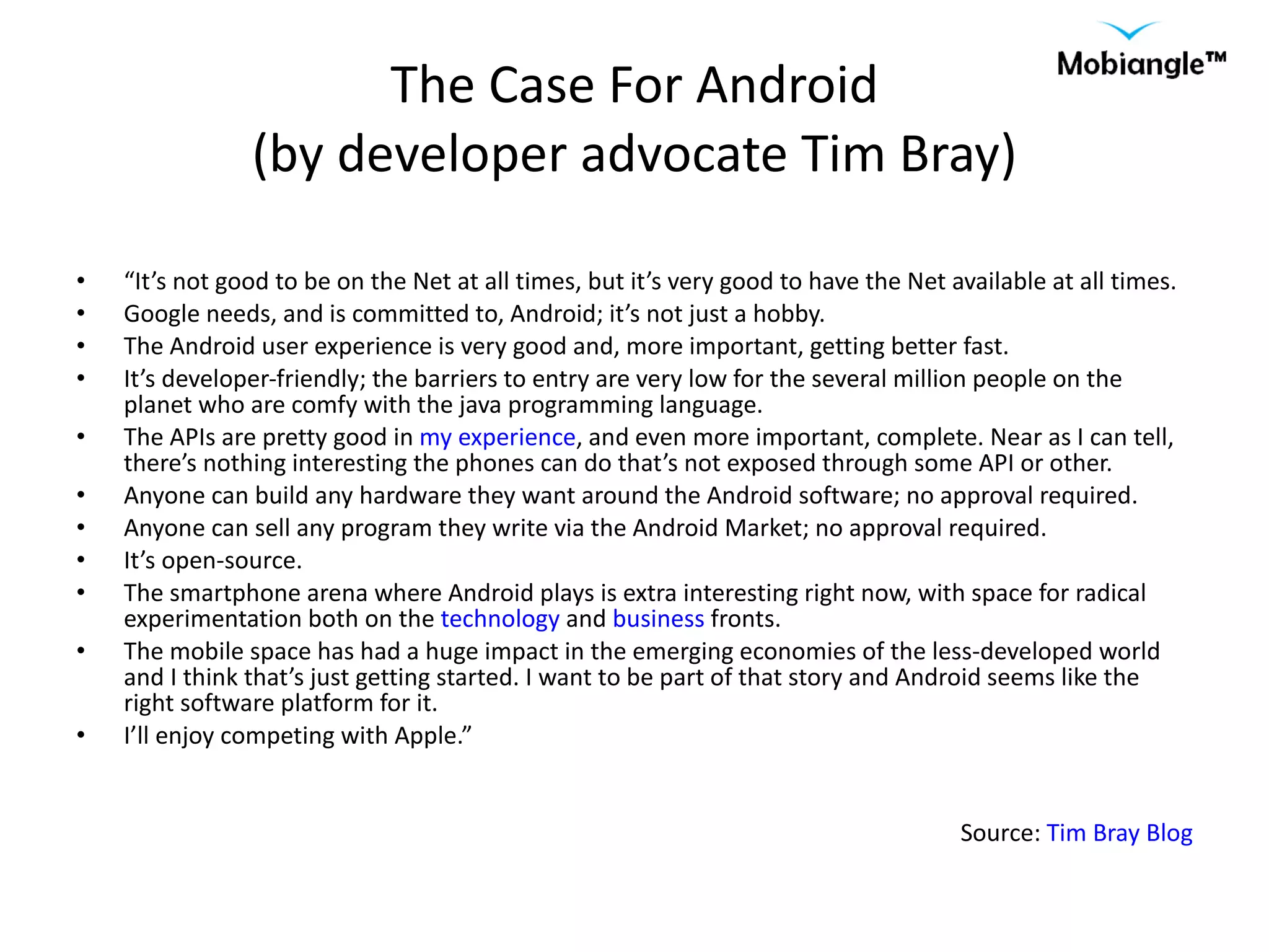 The Case For Android (by developer advocate Tim Bray) “ It’s not good to be on the Net at all times, but it’s very good to have the Net available at all times. Google needs, and is committed to, Android; it’s not just a hobby. The Android user experience is very good and, more important, getting better fast. It’s developer-friendly; the barriers to entry are very low for the several million people on the planet who are comfy with the java programming language. The APIs are pretty good in  my experience , and even more important, complete. Near as I can tell, there’s nothing interesting the phones can do that’s not exposed through some API or other. Anyone can build any hardware they want around the Android software; no approval required. Anyone can sell any program they write via the Android Market; no approval required. It’s open-source. The smartphone arena where Android plays is extra interesting right now, with space for radical experimentation both on the  technology  and  business  fronts. The mobile space has had a huge impact in the emerging economies of the less-developed world and I think that’s just getting started. I want to be part of that story and Android seems like the right software platform for it. I’ll enjoy competing with Apple.” Source:  Tim Bray Blog 