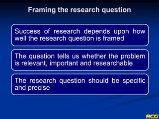Framing the research question
Success of research depends upon how
well the research question is framed
The question tells us whether the problem
is relevant, important and researchable
The research question should be specific
and precise
 