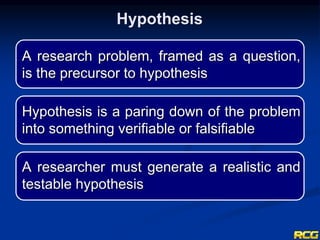 A research problem, framed as a question,
is the precursor to hypothesis
Hypothesis is a paring down of the problem
into something verifiable or falsifiable
A researcher must generate a realistic and
testable hypothesis
Hypothesis
 