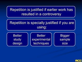 Repetition is justified if earlier work has
resulted in a controversy
Repetition is specially justified if you are
using:
Bigger
sample
size
Better
experimental
techniques
Better
study
design
 