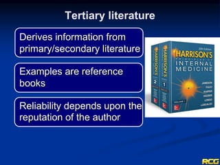 Derives information from
primary/secondary literature
Examples are reference
books
Reliability depends upon the
reputation of the author
Tertiary literature
 