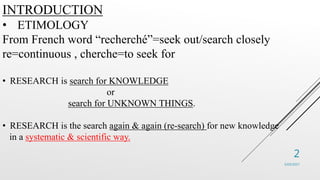 INTRODUCTION
• ETIMOLOGY
From French word “recherché”=seek out/search closely
re=continuous , cherche=to seek for
• RESEAR...