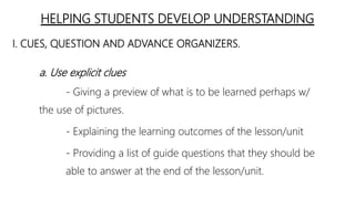 HELPING STUDENTS DEVELOP UNDERSTANDING
I. CUES, QUESTION AND ADVANCE ORGANIZERS.
a. Use explicit clues
- Giving a preview of what is to be learned perhaps w/
the use of pictures.
- Explaining the learning outcomes of the lesson/unit
- Providing a list of guide questions that they should be
able to answer at the end of the lesson/unit.
 