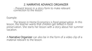 2. NARRATIVE ADVANCE ORGANIZER
- Present lesson in a story form to make relevant
connection to the lesson.
Example:
The lesson in Home Economics is food preservation. In this
lesson, the teacher wants that children get skilled in food
preservation. She starts her lesson with a story about her summer
vacation.
A Narrative Organizer can also be in the form of a video clip of a
material relevant to the lesson.
 