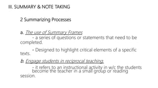 III. SUMMARY & NOTE TAKING
2 Summarizing Processes
a. The use of Summary Frames
- a series of questions or statements that need to be
completed.
- Designed to highlight critical elements of a specific
texts.
b. Engage students in reciprocal teaching.
- it refers to an instructional activity in w/c the students
become the teacher in a small group or reading
session.
 