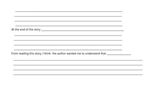 ________________________________________________________________________________________
________________________________________________________________________________________
________________________________________________________________________________________
________________________________________________________________________________________
At the end of the story ____________________________________________________________________
________________________________________________________________________________________
_________________________________________________________________________________________
_________________________________________________________________________________________
_________________________________________________________________________________________
From reading this story, I think the author wanted me to understand that ____________________
_________________________________________________________________________________________
_________________________________________________________________________________________
_________________________________________________________________________________________
_________________________________________________________________________________________
 