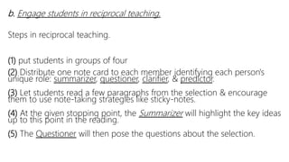 b. Engage students in reciprocal teaching.
Steps in reciprocal teaching.
(1) put students in groups of four
(2) Distribute one note card to each member identifying each person's
unique role: summarizer, questioner, clarifier, & predictor.
(3) Let students read a few paragraphs from the selection & encourage
them to use note-taking strategies like sticky-notes.
(4) At the given stopping point, the Summarizer will highlight the key ideas
up to this point in the reading.
(5) The Questioner will then pose the questions about the selection.
 