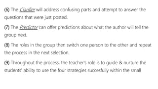 (6) The Clarifier will address confusing parts and attempt to answer the
questions that were just posted.
(7) The Predictor can offer predictions about what the author will tell the
group next.
(8) The roles in the group then switch one person to the other and repeat
the process in the next selection.
(9) Throughout the process, the teacher's role is to guide & nurture the
students' ability to use the four strategies succesfully within the small
 