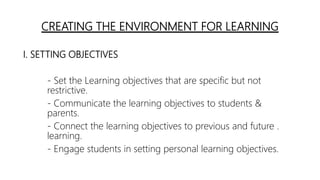 CREATING THE ENVIRONMENT FOR LEARNING
I. SETTING OBJECTIVES
- Set the Learning objectives that are specific but not
restrictive.
- Communicate the learning objectives to students &
parents.
- Connect the learning objectives to previous and future .
learning.
- Engage students in setting personal learning objectives.
 