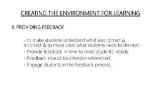 CREATING THE ENVIRONMENT FOR LEARNING
II. PROVIDING FEEDBACK
- to make students undestand what was correct &
incorrect & to make clear what students need to do next.
- Provide feedback in time to meet students' needs.
- Feedback should be criterion-referenced.
- Engage students in the feedback process.
 