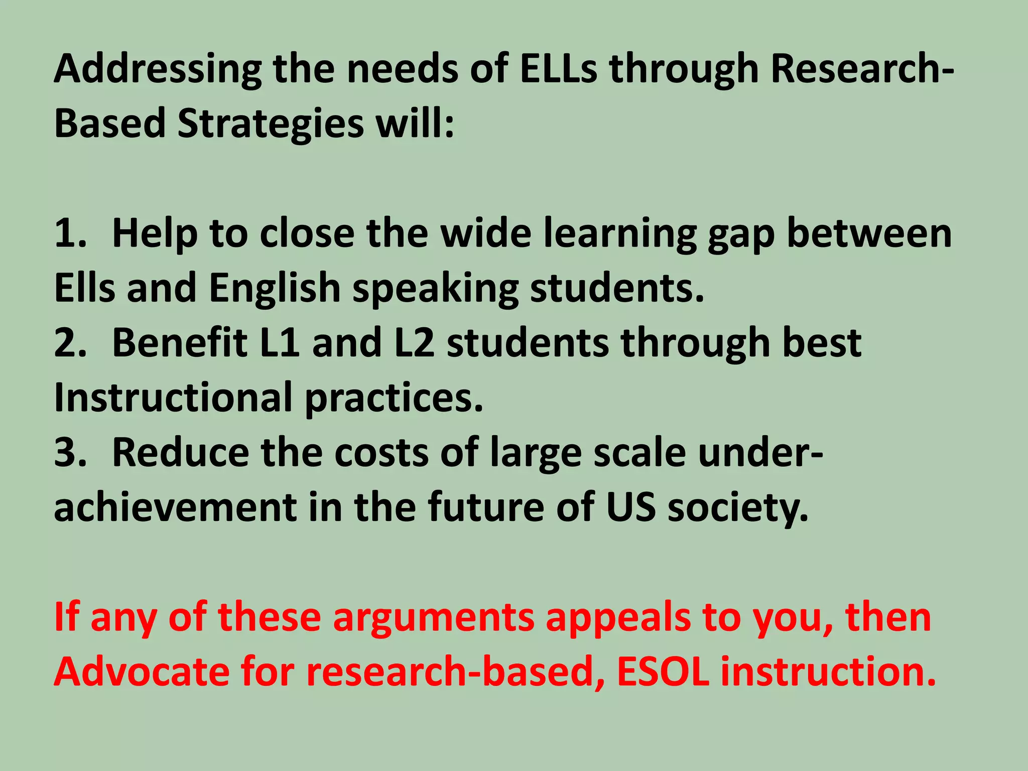 Addressing the needs of ELLs through Research- Based Strategies will:Help to close the wide learning gap between Ells and English speaking students.Benefit L1 and L2 students through best Instructional practices.Reduce the costs of large scale under-achievement in the future of US society. If any of these arguments appeals to you, thenAdvocate for research-based, ESOL instruction.