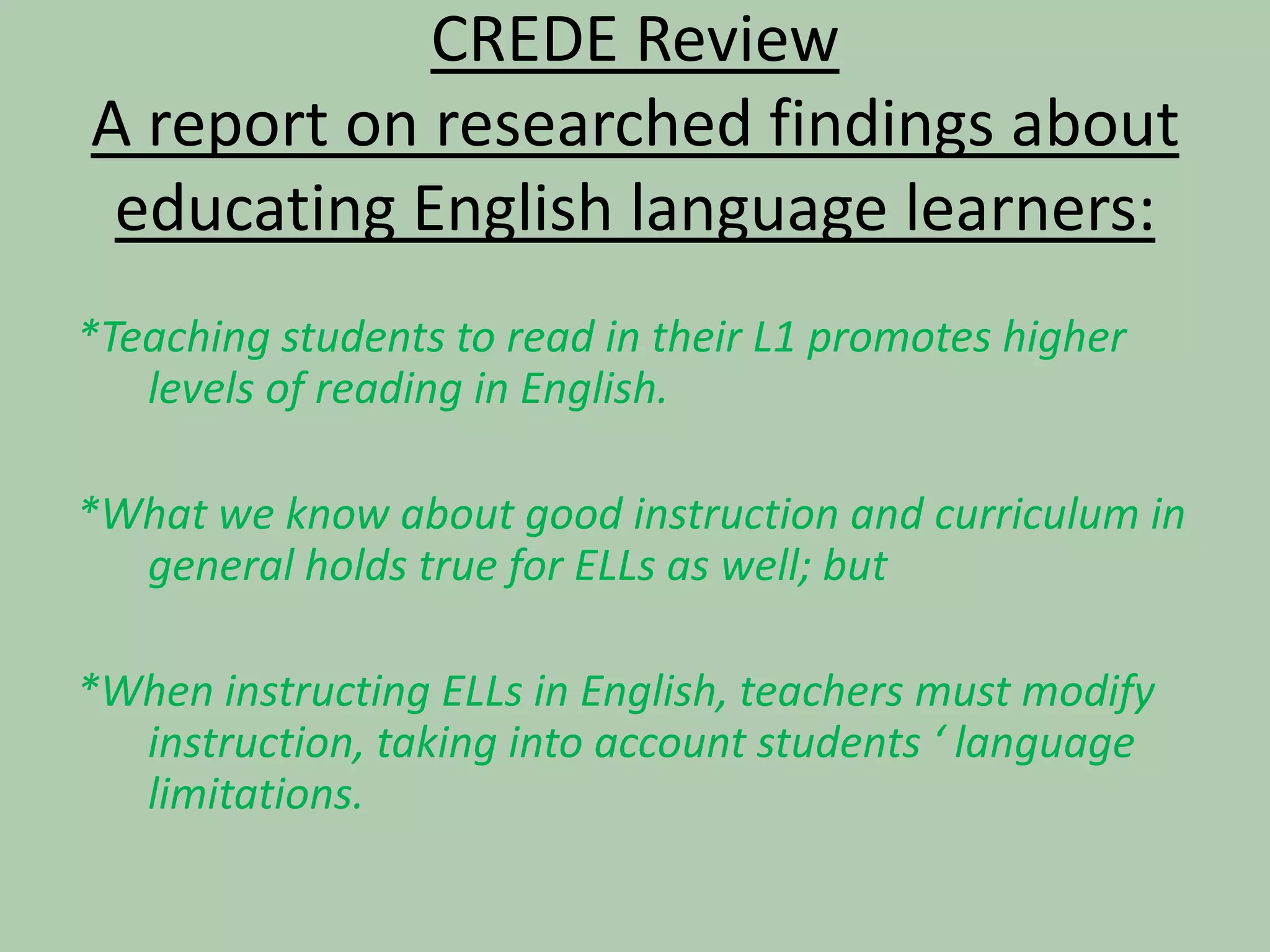 CREDE ReviewA report on researched findings about educating English language learners:*Teaching students to read in their L1 promotes higher levels of reading in English.*What we know about good instruction and curriculum in general holds true for ELLs as well; but*When instructing ELLs in English, teachers must modify instruction, taking into account students ‘ language limitations.