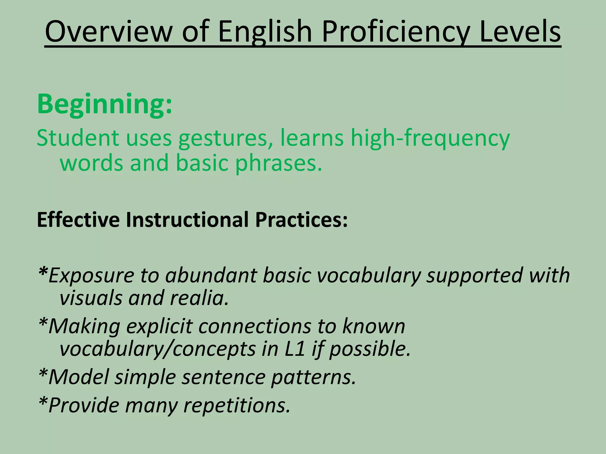 Overview of English Proficiency LevelsBeginning: Student uses gestures, learns high-frequency words and basic phrases.Effective Instructional Practices:*Exposure to abundant basic vocabulary supported with visuals and realia.*Making explicit connections to known vocabulary/concepts in L1 if possible.*Model simple sentence patterns.*Provide many repetitions.