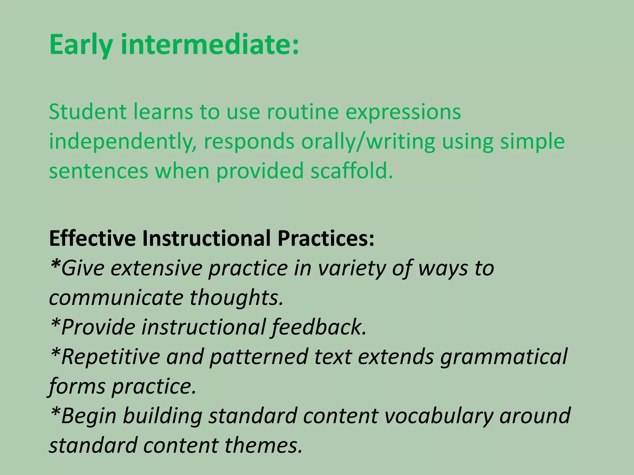 Early intermediate:Student learns to use routine expressions independently, responds orally/writing using simple sentences when provided scaffold.Effective Instructional Practices:*Give extensive practice in variety of ways to communicate thoughts.*Provide instructional feedback.*Repetitive and patterned text extends grammatical forms practice.*Begin building standard content vocabulary around standard content themes.