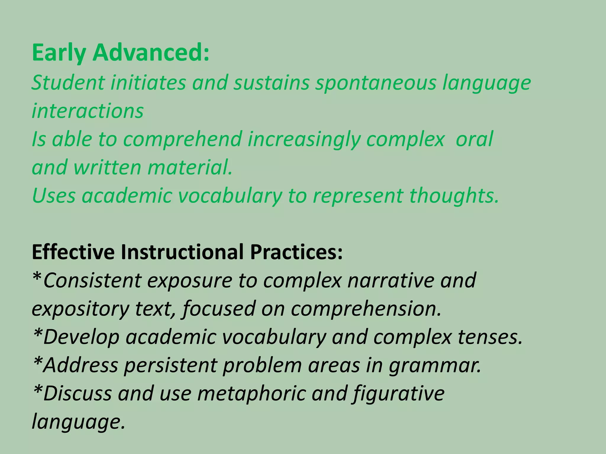 Early Advanced:Student initiates and sustains spontaneous language interactions Is able to comprehend increasingly complex  oral and written material.Uses academic vocabulary to represent thoughts.   Effective Instructional Practices:*Consistent exposure to complex narrative and expository text, focused on comprehension.*Develop academic vocabulary and complex tenses.*Address persistent problem areas in grammar.*Discuss and use metaphoric and figurative language.,
