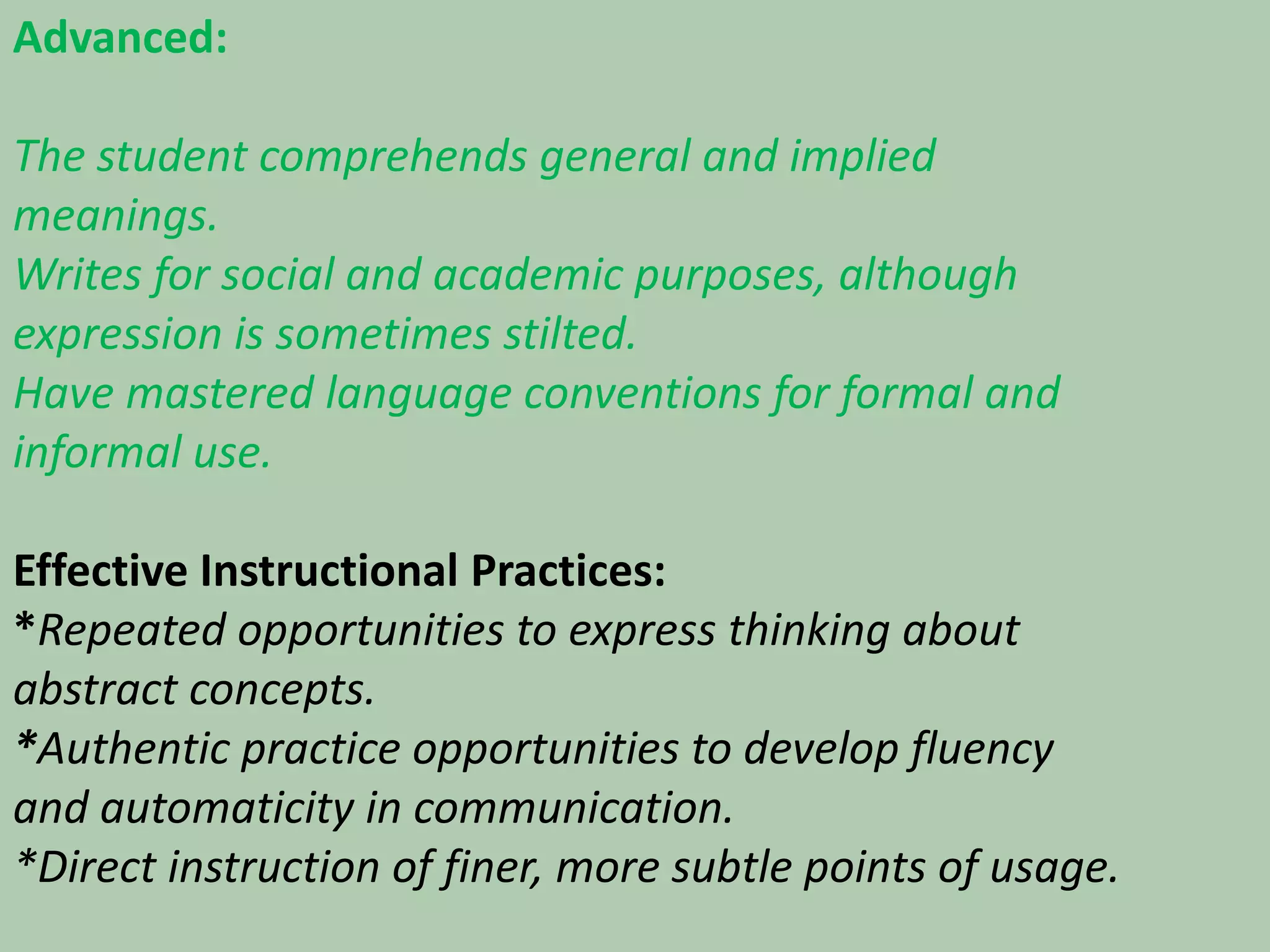 Advanced:The student comprehends general and implied meanings.Writes for social and academic purposes, although expression is sometimes stilted.Have mastered language conventions for formal and informal use.Effective Instructional Practices:*Repeated opportunities to express thinking about abstract concepts.*Authentic practice opportunities to develop fluency and automaticity in communication.*Direct instruction of finer, more subtle points of usage.