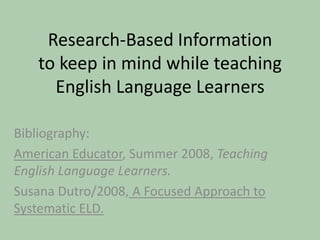 Research-Based Informationto keep in mind while teaching English Language Learners Bibliography: American Educator, Summer 2008, Teaching English Language Learners. Susana Dutro/2008, A Focused Approach to Systematic ELD. 