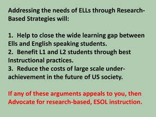 Addressing the needs of ELLs through Research- Based Strategies will:Help to close the wide learning gap between Ells and English speaking students.Benefit L1 and L2 students through best Instructional practices.Reduce the costs of large scale under-achievement in the future of US society. If any of these arguments appeals to you, thenAdvocate for research-based, ESOL instruction.