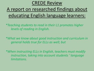 CREDE ReviewA report on researched findings about educating English language learners:*Teaching students to read in their L1 promotes higher levels of reading in English.*What we know about good instruction and curriculum in general holds true for ELLs as well; but*When instructing ELLs in English, teachers must modify instruction, taking into account students ‘ language limitations.