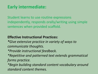 Early intermediate:Student learns to use routine expressions independently, responds orally/writing using simple sentences when provided scaffold.Effective Instructional Practices:*Give extensive practice in variety of ways to communicate thoughts.*Provide instructional feedback.*Repetitive and patterned text extends grammatical forms practice.*Begin building standard content vocabulary around standard content themes.