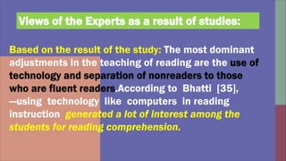Based on the result of the study: The most dominant
adjustments in the teaching of reading are the
.According to Bhatti [35],
―using technology like computers in reading
instruction generated a lot of interest among the
students for reading comprehension.
Views of the Experts as a result of studies:
 